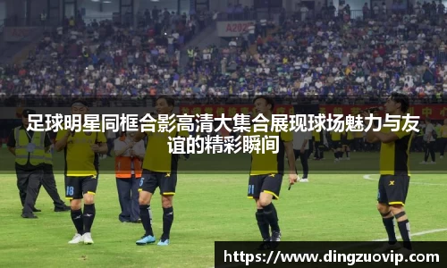 足球明星同框合影高清大集合展现球场魅力与友谊的精彩瞬间